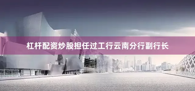 杠杆配资炒股担任过工行云南分行副行长
