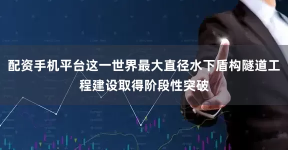 配资手机平台这一世界最大直径水下盾构隧道工程建设取得阶段性突破