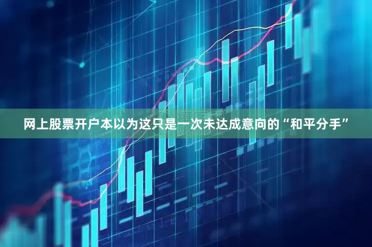 网上股票开户本以为这只是一次未达成意向的“和平分手”