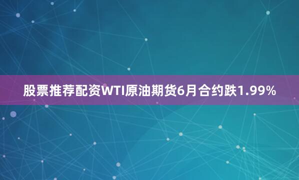 股票推荐配资WTI原油期货6月合约跌1.99%