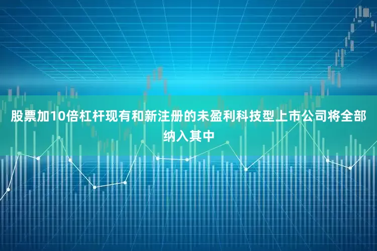 股票加10倍杠杆现有和新注册的未盈利科技型上市公司将全部纳入其中