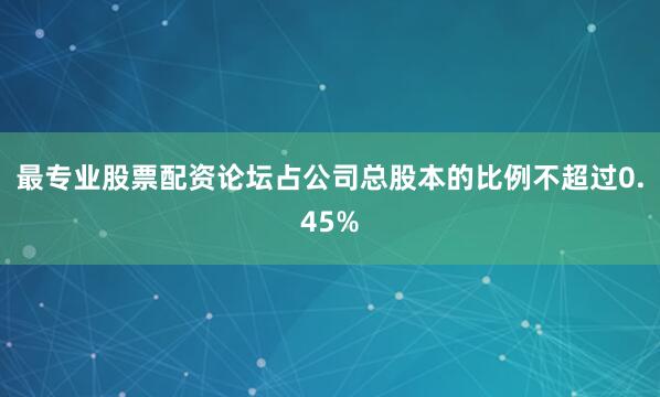 最专业股票配资论坛占公司总股本的比例不超过0.45%