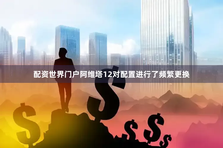 配资世界门户阿维塔12对配置进行了频繁更换