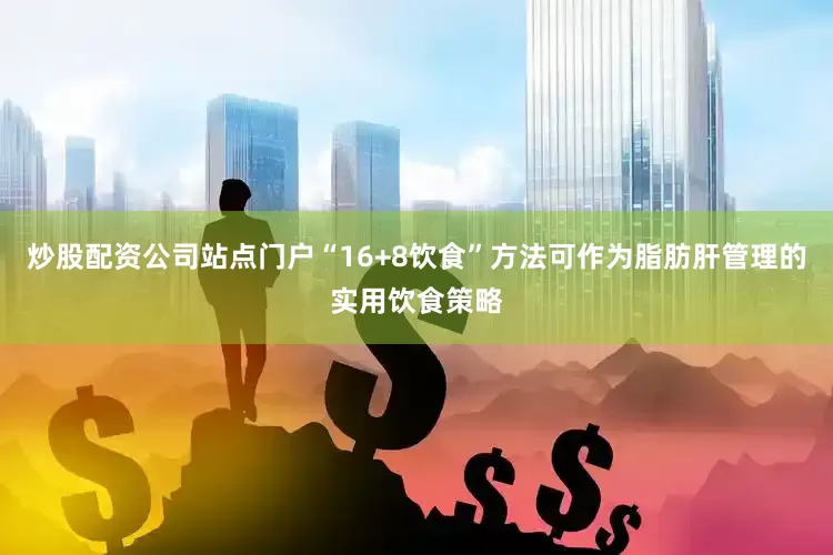 炒股配资公司站点门户“16+8饮食”方法可作为脂肪肝管理的实用饮食策略