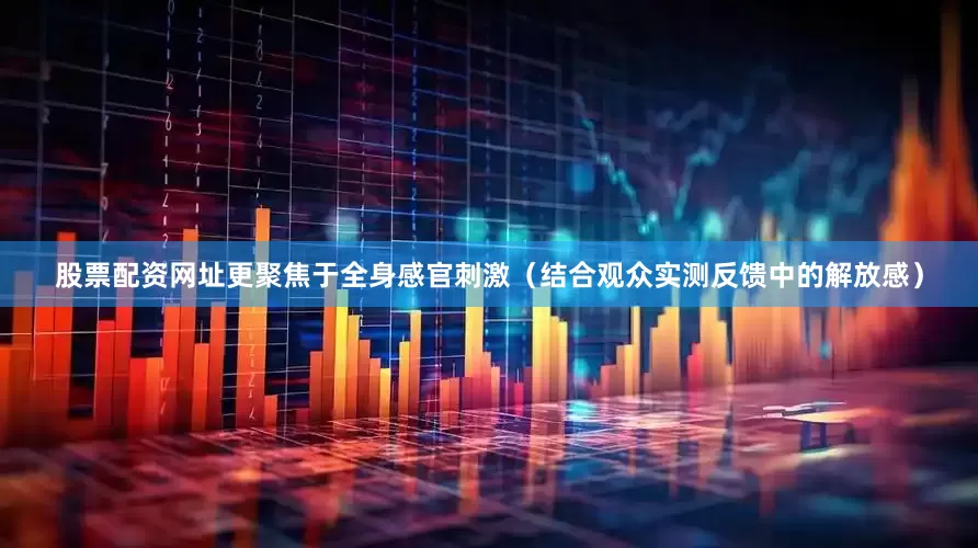 股票配资网址更聚焦于全身感官刺激（结合观众实测反馈中的解放感）