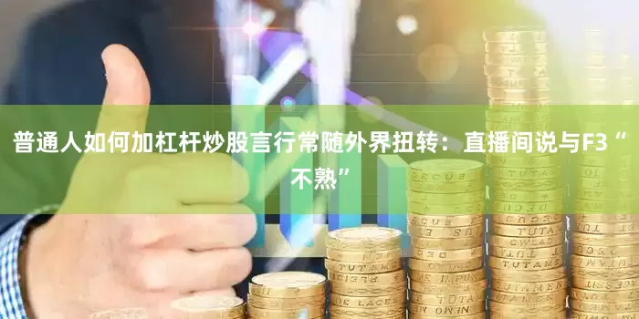 普通人如何加杠杆炒股言行常随外界扭转：直播间说与F3“不熟”