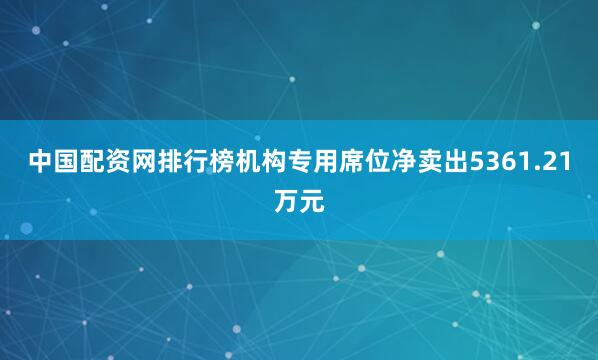 中国配资网排行榜机构专用席位净卖出5361.21万元
