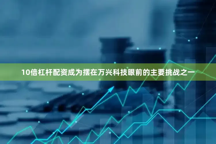 10倍杠杆配资成为摆在万兴科技眼前的主要挑战之一